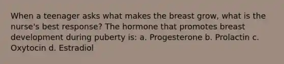 When a teenager asks what makes the breast grow, what is the nurse's best response? The hormone that promotes breast development during puberty is: a. Progesterone b. Prolactin c. Oxytocin d. Estradiol