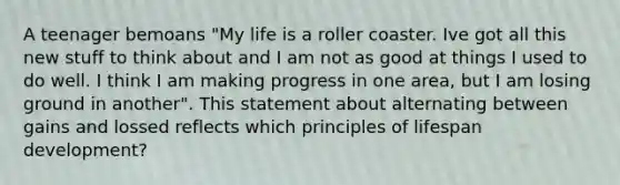 A teenager bemoans "My life is a roller coaster. Ive got all this new stuff to think about and I am not as good at things I used to do well. I think I am making progress in one area, but I am losing ground in another". This statement about alternating between gains and lossed reflects which principles of lifespan development?