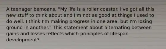 A teenager bemoans, "My life is a roller coaster. I've got all this new stuff to think about and I'm not as good at things I used to do well. I think I'm making progress in one area, but I'm losing ground in another." This statement about alternating between gains and losses reflects which principles of lifespan development?