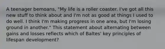 A teenager bemoans, "My life is a roller coaster. I've got all this new stuff to think about and I'm not as good at things I used to do well. I think I'm making progress in one area, but I'm losing ground in another." This statement about alternating between gains and losses reflects which of Baltes' key principles of lifespan development?