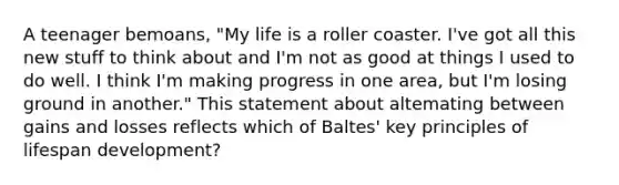 A teenager bemoans, "My life is a roller coaster. I've got all this new stuff to think about and I'm not as good at things I used to do well. I think I'm making progress in one area, but I'm losing ground in another." This statement about altemating between gains and losses reflects which of Baltes' key principles of lifespan development?