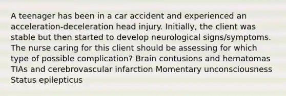 A teenager has been in a car accident and experienced an acceleration-deceleration head injury. Initially, the client was stable but then started to develop neurological signs/symptoms. The nurse caring for this client should be assessing for which type of possible complication? Brain contusions and hematomas TIAs and cerebrovascular infarction Momentary unconsciousness Status epilepticus