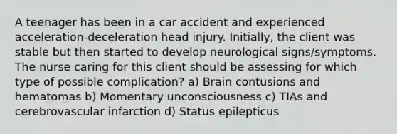 A teenager has been in a car accident and experienced acceleration-deceleration head injury. Initially, the client was stable but then started to develop neurological signs/symptoms. The nurse caring for this client should be assessing for which type of possible complication? a) Brain contusions and hematomas b) Momentary unconsciousness c) TIAs and cerebrovascular infarction d) Status epilepticus