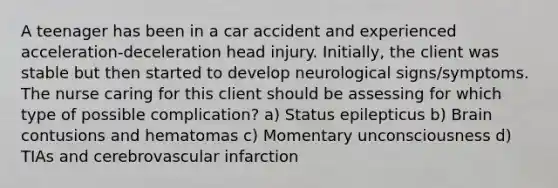 A teenager has been in a car accident and experienced acceleration-deceleration head injury. Initially, the client was stable but then started to develop neurological signs/symptoms. The nurse caring for this client should be assessing for which type of possible complication? a) Status epilepticus b) Brain contusions and hematomas c) Momentary unconsciousness d) TIAs and cerebrovascular infarction