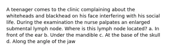 A teenager comes to the clinic complaining about the whiteheads and blackhead on his face interfering with his social life. During the examination the nurse palpates an enlarged submental lymph node. Where is this lymph node located? a. In front of the ear b. Under the mandible c. At the base of the skull d. Along the angle of the jaw