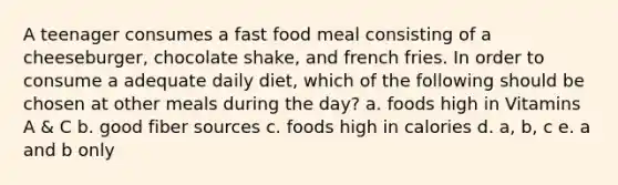 A teenager consumes a fast food meal consisting of a cheeseburger, chocolate shake, and french fries. In order to consume a adequate daily diet, which of the following should be chosen at other meals during the day? a. foods high in Vitamins A & C b. good fiber sources c. foods high in calories d. a, b, c e. a and b only