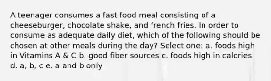 A teenager consumes a fast food meal consisting of a cheeseburger, chocolate shake, and french fries. In order to consume as adequate daily diet, which of the following should be chosen at other meals during the day? Select one: a. foods high in Vitamins A & C b. good fiber sources c. foods high in calories d. a, b, c e. a and b only