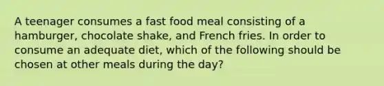 A teenager consumes a fast food meal consisting of a hamburger, chocolate shake, and French fries. In order to consume an adequate diet, which of the following should be chosen at other meals during the day?