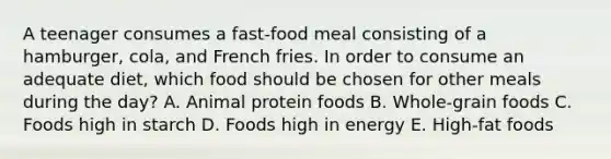 A teenager consumes a fast-food meal consisting of a hamburger, cola, and French fries. In order to consume an adequate diet, which food should be chosen for other meals during the day? A. Animal protein foods B. Whole-grain foods C. Foods high in starch D. Foods high in energy E. High-fat foods