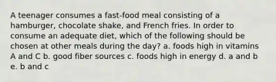 A teenager consumes a fast-food meal consisting of a hamburger, chocolate shake, and French fries. In order to consume an adequate diet, which of the following should be chosen at other meals during the day? a. foods high in vitamins A and C b. good fiber sources c. foods high in energy d. a and b e. b and c