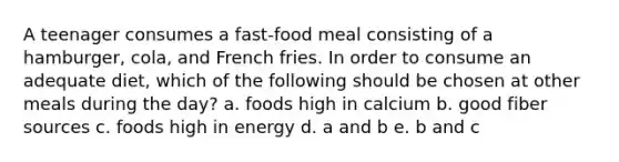 A teenager consumes a fast-food meal consisting of a hamburger, cola, and French fries. In order to consume an adequate diet, which of the following should be chosen at other meals during the day? a. foods high in calcium b. good fiber sources c. foods high in energy d. a and b e. b and c