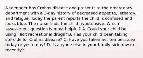 A teenager has Crohns disease and presents to the emergency department with a 3-day history of decreased appetite, lethargy, and fatigue. Today the parent reports the child is confused and looks blue. The nurse finds the child hypotensive. Which assessment question is most helpful? A. Could your child be using illicit recreational drugs? B. Has your child been taking steroids for Crohns disease? C. Have you taken her temperature today or yesterday? D. Is anyone else in your family sick now or recently?