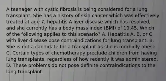 A teenager with cystic fibrosis is being considered for a lung transplant. She has a history of skin cancer which was effectively treated at age 7, hepatitis A liver disease which has resolved, and she currently has a body mass index (BMI) of 19.45. Which of the following applies to this scenario? A. Hepatitis A, B, or C with liver disease pose contraindications for lung transplant. B. She is not a candidate for a transplant as she is morbidly obese. C. Certain types of chemotherapy preclude children from having lung transplants, regardless of how recently it was administered. D. These problems do not pose definite contraindications to the lung transplant.