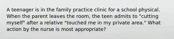 A teenager is in the family practice clinic for a school physical. When the parent leaves the room, the teen admits to "cutting myself" after a relative "touched me in my private area." What action by the nurse is most appropriate?