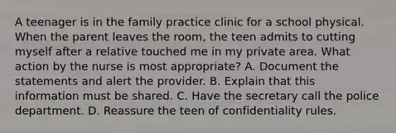 A teenager is in the family practice clinic for a school physical. When the parent leaves the room, the teen admits to cutting myself after a relative touched me in my private area. What action by the nurse is most appropriate? A. Document the statements and alert the provider. B. Explain that this information must be shared. C. Have the secretary call the police department. D. Reassure the teen of confidentiality rules.