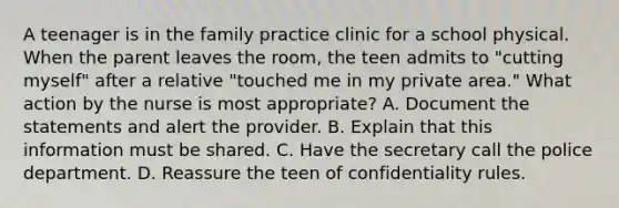 A teenager is in the family practice clinic for a school physical. When the parent leaves the room, the teen admits to "cutting myself" after a relative "touched me in my private area." What action by the nurse is most appropriate? A. Document the statements and alert the provider. B. Explain that this information must be shared. C. Have the secretary call the police department. D. Reassure the teen of confidentiality rules.