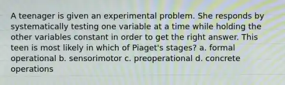 A teenager is given an experimental problem. She responds by systematically testing one variable at a time while holding the other variables constant in order to get the right answer. This teen is most likely in which of Piaget's stages? a. formal operational b. sensorimotor c. preoperational d. concrete operations