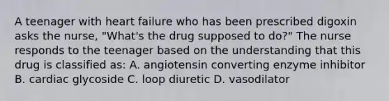 A teenager with heart failure who has been prescribed digoxin asks the nurse, "What's the drug supposed to do?" The nurse responds to the teenager based on the understanding that this drug is classified as: A. angiotensin converting enzyme inhibitor B. cardiac glycoside C. loop diuretic D. vasodilator