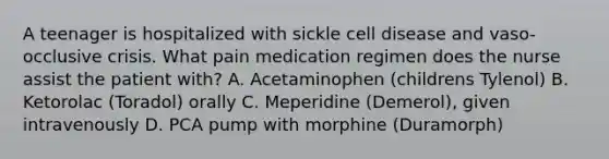 A teenager is hospitalized with sickle cell disease and vaso-occlusive crisis. What pain medication regimen does the nurse assist the patient with? A. Acetaminophen (childrens Tylenol) B. Ketorolac (Toradol) orally C. Meperidine (Demerol), given intravenously D. PCA pump with morphine (Duramorph)