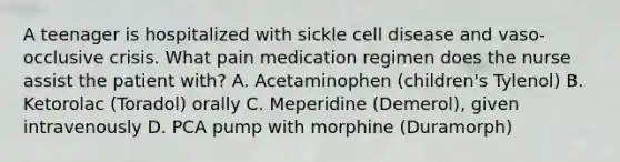 A teenager is hospitalized with sickle cell disease and vaso-occlusive crisis. What pain medication regimen does the nurse assist the patient with? A. Acetaminophen (children's Tylenol) B. Ketorolac (Toradol) orally C. Meperidine (Demerol), given intravenously D. PCA pump with morphine (Duramorph)