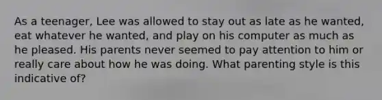 As a teenager, Lee was allowed to stay out as late as he wanted, eat whatever he wanted, and play on his computer as much as he pleased. His parents never seemed to pay attention to him or really care about how he was doing. What parenting style is this indicative of?