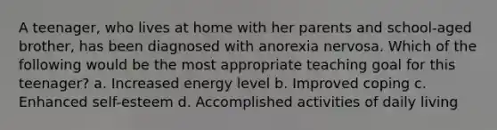 A teenager, who lives at home with her parents and school-aged brother, has been diagnosed with anorexia nervosa. Which of the following would be the most appropriate teaching goal for this teenager? a. Increased energy level b. Improved coping c. Enhanced self-esteem d. Accomplished activities of daily living