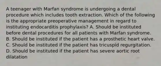 A teenager with Marfan syndrome is undergoing a dental procedure which includes tooth extraction. Which of the following is the appropriate preoperative management in regard to instituting endocarditis prophylaxis? A. Should be instituted before dental procedures for all patients with Marfan syndrome. B. Should be instituted if the patient has a prosthetic heart valve. C. Should be instituted if the patient has tricuspid regurgitation. D. Should be instituted if the patient has severe aortic root dilatation