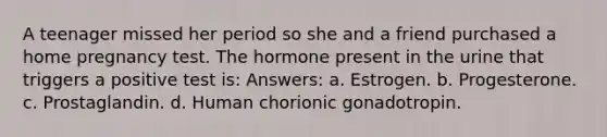 A teenager missed her period so she and a friend purchased a home pregnancy test. The hormone present in the urine that triggers a positive test is: Answers: a. Estrogen. b. Progesterone. c. Prostaglandin. d. Human chorionic gonadotropin.