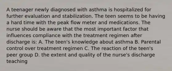 A teenager newly diagnosed with asthma is hospitalized for further evaluation and stabilization. The teen seems to be having a hard time with the peak flow meter and medications. The nurse should be aware that the most important factor that influences compliance with the treatment regimen after discharge is: A. The teen's knowledge about asthma B. Parental control over treatment regimen C. The reaction of the teen's peer group D. the extent and quality of the nurse's discharge teaching