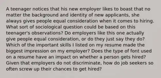 A teenager notices that his new employer likes to boast that no matter the background and identity of new applicants, she always gives people equal consideration when it comes to hiring. What sort of sociological question could be based on this teenager's observations? Do employers like this one actually give people equal consideration, or do they just say they do? Which of the important skills I listed on my resume made the biggest impression on my employer? Does the type of font used on a resume have an impact on whether a person gets hired? Given that employers do not discriminate, how do job seekers so often screw up their chances to get hired?