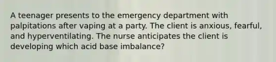 A teenager presents to the emergency department with palpitations after vaping at a party. The client is anxious, fearful, and hyperventilating. The nurse anticipates the client is developing which acid base imbalance?