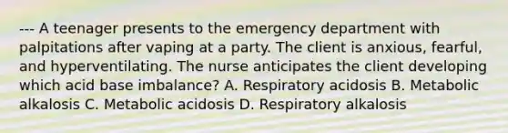 --- A teenager presents to the emergency department with palpitations after vaping at a party. The client is anxious, fearful, and hyperventilating. The nurse anticipates the client developing which acid base imbalance? A. Respiratory acidosis B. Metabolic alkalosis C. Metabolic acidosis D. Respiratory alkalosis