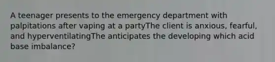 A teenager presents to the emergency department with palpitations after vaping at a partyThe client is anxious, fearful, and hyperventilatingThe anticipates the developing which acid base imbalance?