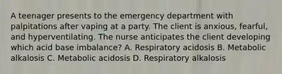 A teenager presents to the emergency department with palpitations after vaping at a party. The client is anxious, fearful, and hyperventilating. The nurse anticipates the client developing which acid base imbalance? A. Respiratory acidosis B. Metabolic alkalosis C. Metabolic acidosis D. Respiratory alkalosis