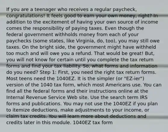 If you are a teenager who receives a regular paycheck, congratulations! It feels good to earn your own money, right? In addition to the excitement of having your own source of income comes the responsibility of paying taxes. Even though the federal government withholds money from each of your paychecks (some states, like Virginia, do, too), you may still owe taxes. On the bright side, the government might have withheld too much and will owe you a refund. That would be great! But, you will not know for certain until you complete the tax return forms and find your tax liability. So, what forms and information do you need? Step 1: First, you need the right tax return forms. Most teens need the 1040EZ. It is the simpler (or "EZ-ier") version of the 1040 tax form, which most Americans use. You can find all the federal forms and their instructions online at the Internal Revenue Service Web site. Use the search term IRS forms and publications. You may not use the 1040EZ if you plan to itemize deductions, make adjustments to your income, or claim tax credits. You will learn more about deductions and credits later in this module. 1040EZ tax form