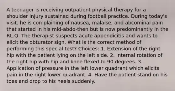 A teenager is receiving outpatient physical therapy for a shoulder injury sustained during football practice. During today's visit. he is complaining of nausea, malaise, and abcominal pain that started in his mid-abdo-then but is now predominantly in the RL.Q. The therapist suspects acute appendicitis and wants to elicit the obturator sign. What is the correct method of performing this special test? Choices: 1. Extension of the right hip with the patient lying on the left side. 2. Internal rotation of the right hip with hip and knee flexed to 90 degrees. 3. Application of pressure in the left lower quadrant which elicits pain in the right lower quadrant. 4. Have the patient stand on his toes and drop to his heels suddenly.