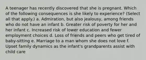 A teenager has recently discovered that she is pregnant. Which of the following consequences is she likely to experience? (Select all that apply.) a. Admiration, but also jealousy, among friends who do not have an infant b. Greater risk of poverty for her and her infant c. Increased risk of lower education and fewer employment choices d. Loss of friends and peers who get tired of baby-sitting e. Marriage to a man whom she does not love f. Upset family dynamics as the infant's grandparents assist with child care