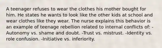 A teenager refuses to wear the clothes his mother bought for him. He states he wants to look like the other kids at school and wear clothes like they wear. The nurse explains this behavior is an example of teenage rebellion related to internal conflicts of: -Autonomy vs. shame and doubt. -Trust vs. mistrust. -Identity vs. role confusion. -Initiative vs. inferiority.