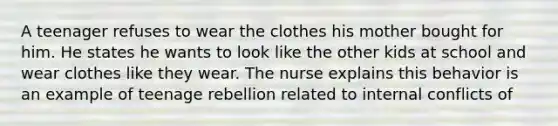 A teenager refuses to wear the clothes his mother bought for him. He states he wants to look like the other kids at school and wear clothes like they wear. The nurse explains this behavior is an example of teenage rebellion related to internal conflicts of