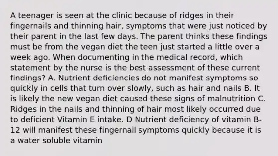 A teenager is seen at the clinic because of ridges in their fingernails and thinning hair, symptoms that were just noticed by their parent in the last few days. The parent thinks these findings must be from the vegan diet the teen just started a little over a week ago. When documenting in the medical record, which statement by the nurse is the best assessment of these current findings? A. Nutrient deficiencies do not manifest symptoms so quickly in cells that turn over slowly, such as hair and nails B. It is likely the new vegan diet caused these signs of malnutrition C. Ridges in the nails and thinning of hair most likely occurred due to deficient Vitamin E intake. D Nutrient deficiency of vitamin B-12 will manifest these fingernail symptoms quickly because it is a water soluble vitamin