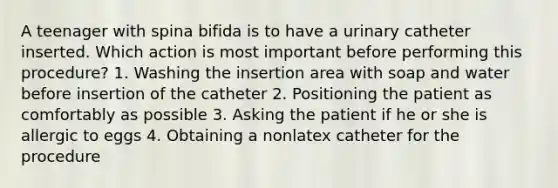 A teenager with spina bifida is to have a urinary catheter inserted. Which action is most important before performing this procedure? 1. Washing the insertion area with soap and water before insertion of the catheter 2. Positioning the patient as comfortably as possible 3. Asking the patient if he or she is allergic to eggs 4. Obtaining a nonlatex catheter for the procedure