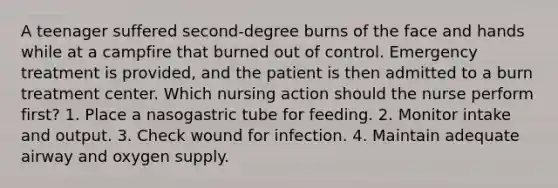 A teenager suffered second-degree burns of the face and hands while at a campfire that burned out of control. Emergency treatment is provided, and the patient is then admitted to a burn treatment center. Which nursing action should the nurse perform first? 1. Place a nasogastric tube for feeding. 2. Monitor intake and output. 3. Check wound for infection. 4. Maintain adequate airway and oxygen supply.