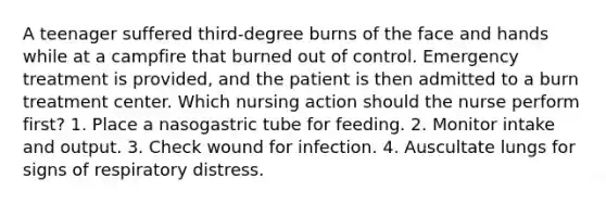 A teenager suffered third-degree burns of the face and hands while at a campfire that burned out of control. Emergency treatment is provided, and the patient is then admitted to a burn treatment center. Which nursing action should the nurse perform first? 1. Place a nasogastric tube for feeding. 2. Monitor intake and output. 3. Check wound for infection. 4. Auscultate lungs for signs of respiratory distress.