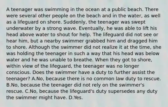 A teenager was swimming in the ocean at a public beach. There were several other people on the beach and in the water, as well as a lifeguard on shore. Suddenly, the teenager was swept underwater by a strong wave. Eventually, he was able to lift his head above water to shout for help. The lifeguard did not see or hear him, but a nearby swimmer grabbed him and dragged him to shore. Although the swimmer did not realize it at the time, she was holding the teenager in such a way that his head was below water and he was unable to breathe. When they got to shore, within view of the lifeguard, the teenager was no longer conscious. Does the swimmer have a duty to further assist the teenager? A.No, because there is no common law duty to rescue. B.No, because the teenager did not rely on the swimmer's rescue. C.No, because the lifeguard's duty supersedes any duty the swimmer might have. D.Yes.