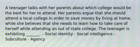 A teenager talks with her parents about which college would be the best for her to attend. Her parents argue that she should attend a local college in order to save money by living at home, while she believes that she needs to learn how to take care of herself while attending an out of state college. The teenager is exhibiting _______. - Social identity - Social intelligence - Subculture - Agency