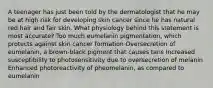 A teenager has just been told by the dermatologist that he may be at high risk for developing skin cancer since he has natural red hair and fair skin. What physiology behind this statement is most accurate? Too much eumelanin pigmentation, which protects against skin cancer formation Oversecretion of eumelanin, a brown-black pigment that causes tans Increased susceptibility to photosensitivity due to oversecretion of melanin Enhanced photoreactivity of pheomelanin, as compared to eumelanin