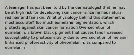 A teenager has just been told by the dermatologist that he may be at high risk for developing skin cancer since he has natural red hair and fair skin. What physiology behind this statement is most accurate? Too much eumelanin pigmentation, which protects against skin cancer formation Oversecretion of eumelanin, a brown-black pigment that causes tans Increased susceptibility to photosensitivity due to oversecretion of melanin Enhanced photoreactivity of pheomelanin, as compared to eumelanin