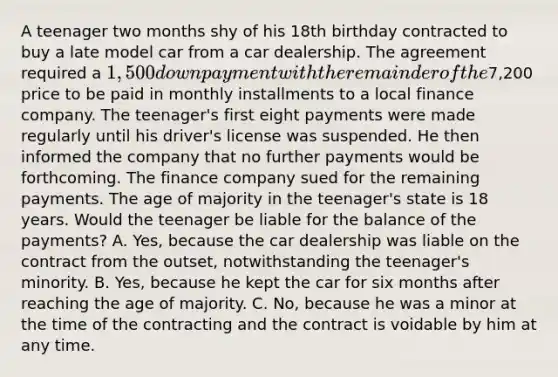 A teenager two months shy of his 18th birthday contracted to buy a late model car from a car dealership. The agreement required a 1,500 down payment with the remainder of the7,200 price to be paid in monthly installments to a local finance company. The teenager's first eight payments were made regularly until his driver's license was suspended. He then informed the company that no further payments would be forthcoming. The finance company sued for the remaining payments. The age of majority in the teenager's state is 18 years. Would the teenager be liable for the balance of the payments? A. Yes, because the car dealership was liable on the contract from the outset, notwithstanding the teenager's minority. B. Yes, because he kept the car for six months after reaching the age of majority. C. No, because he was a minor at the time of the contracting and the contract is voidable by him at any time.