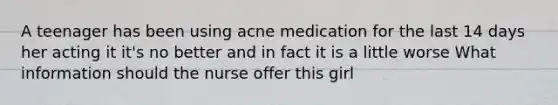 A teenager has been using acne medication for the last 14 days her acting it it's no better and in fact it is a little worse What information should the nurse offer this girl