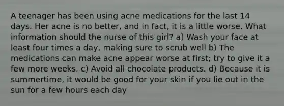 A teenager has been using acne medications for the last 14 days. Her acne is no better, and in fact, it is a little worse. What information should the nurse of this girl? a) Wash your face at least four times a day, making sure to scrub well b) The medications can make acne appear worse at first; try to give it a few more weeks. c) Avoid all chocolate products. d) Because it is summertime, it would be good for your skin if you lie out in the sun for a few hours each day